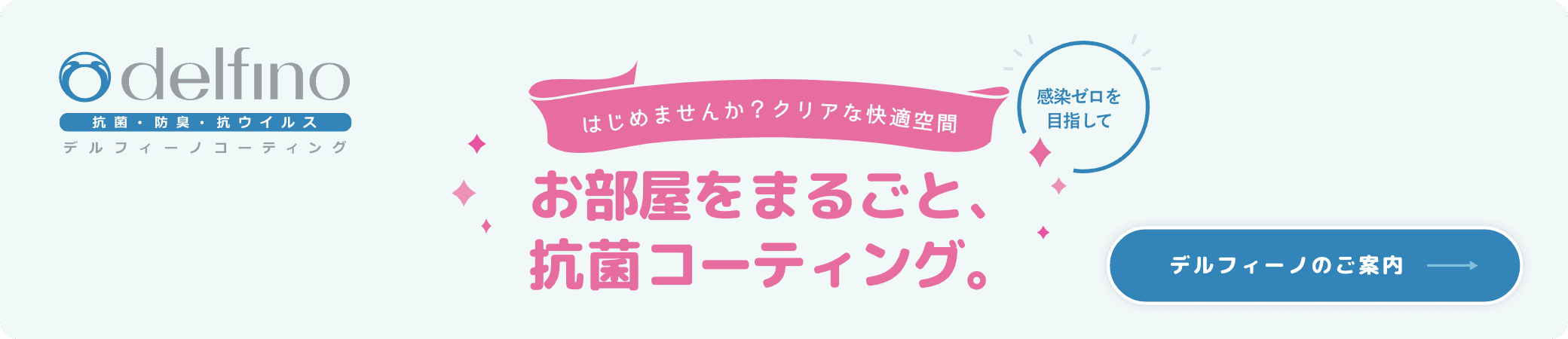 はじめませんか？クリアな快適空間 お部屋をまるごと抗菌コーディング。 デルフィーノのご案内はこちら