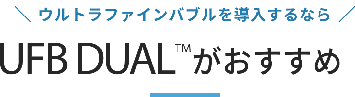 ウルトラファインバブルを導入するなら UFB DUAL™がおすすめ！