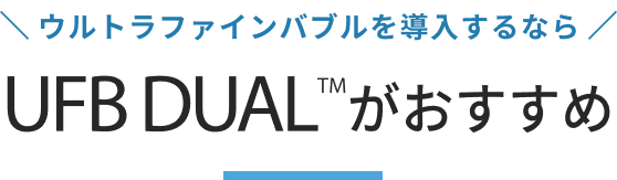 ウルトラファインバブルを導入するなら UFB DUAL™がおすすめ！